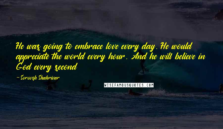 Soroosh Shahrivar Quotes: He was going to embrace love every day. He would appreciate the world every hour. And he will believe in God every second