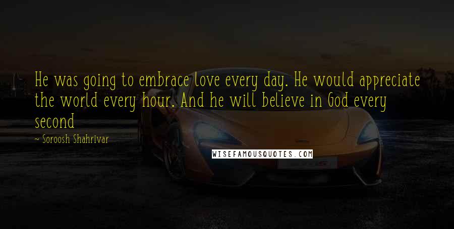 Soroosh Shahrivar Quotes: He was going to embrace love every day. He would appreciate the world every hour. And he will believe in God every second