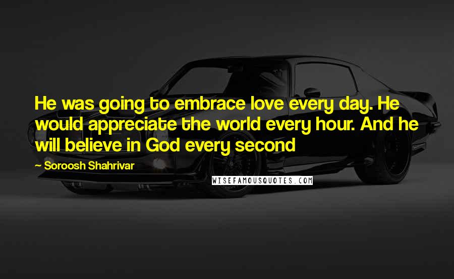 Soroosh Shahrivar Quotes: He was going to embrace love every day. He would appreciate the world every hour. And he will believe in God every second