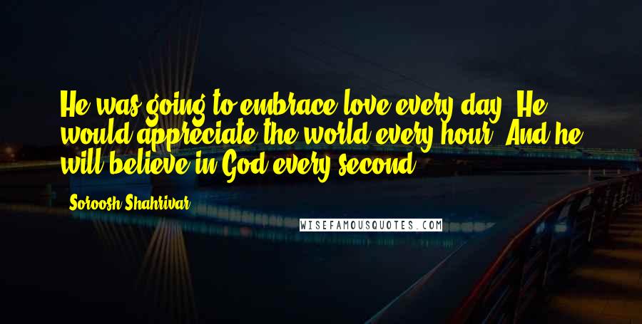 Soroosh Shahrivar Quotes: He was going to embrace love every day. He would appreciate the world every hour. And he will believe in God every second