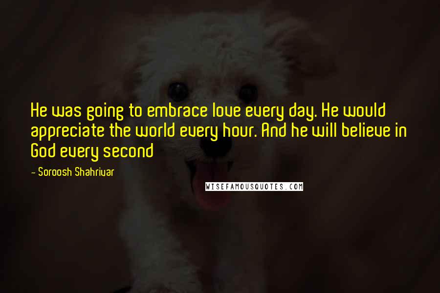 Soroosh Shahrivar Quotes: He was going to embrace love every day. He would appreciate the world every hour. And he will believe in God every second