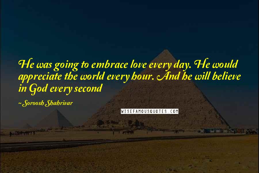 Soroosh Shahrivar Quotes: He was going to embrace love every day. He would appreciate the world every hour. And he will believe in God every second