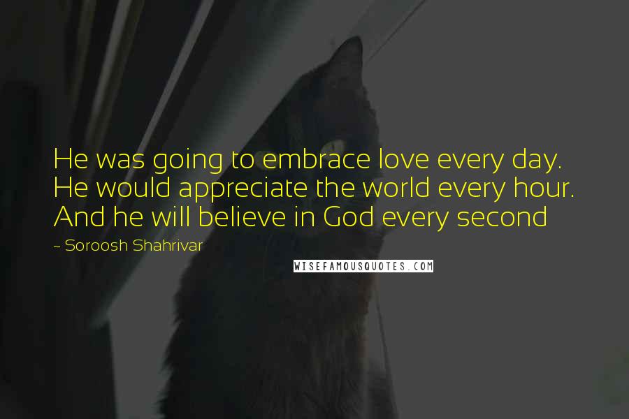 Soroosh Shahrivar Quotes: He was going to embrace love every day. He would appreciate the world every hour. And he will believe in God every second