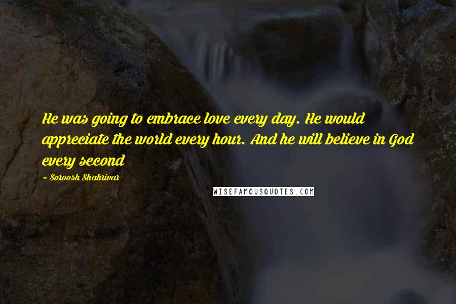Soroosh Shahrivar Quotes: He was going to embrace love every day. He would appreciate the world every hour. And he will believe in God every second