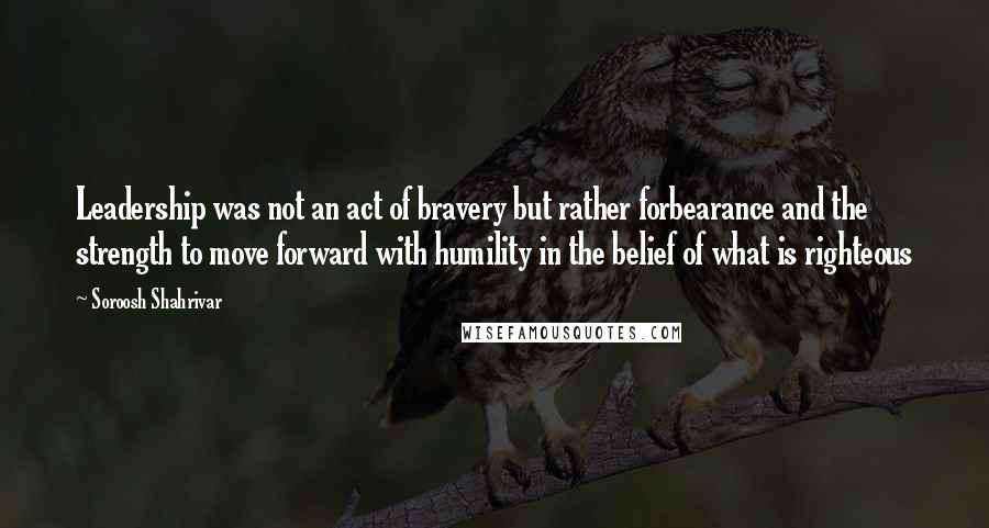 Soroosh Shahrivar Quotes: Leadership was not an act of bravery but rather forbearance and the strength to move forward with humility in the belief of what is righteous