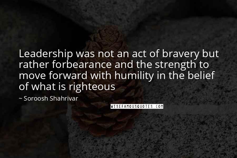 Soroosh Shahrivar Quotes: Leadership was not an act of bravery but rather forbearance and the strength to move forward with humility in the belief of what is righteous