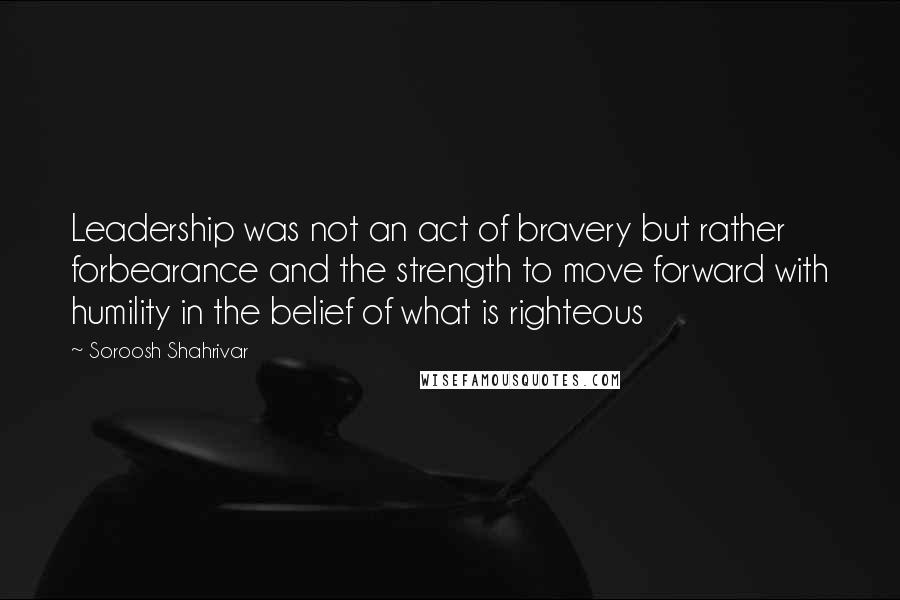 Soroosh Shahrivar Quotes: Leadership was not an act of bravery but rather forbearance and the strength to move forward with humility in the belief of what is righteous