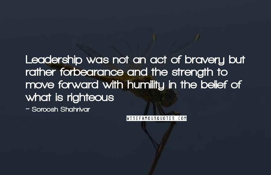 Soroosh Shahrivar Quotes: Leadership was not an act of bravery but rather forbearance and the strength to move forward with humility in the belief of what is righteous