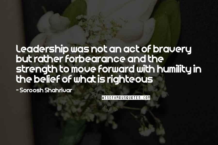 Soroosh Shahrivar Quotes: Leadership was not an act of bravery but rather forbearance and the strength to move forward with humility in the belief of what is righteous