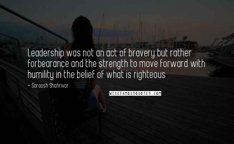 Soroosh Shahrivar Quotes: Leadership was not an act of bravery but rather forbearance and the strength to move forward with humility in the belief of what is righteous