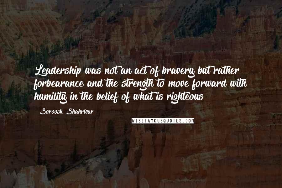 Soroosh Shahrivar Quotes: Leadership was not an act of bravery but rather forbearance and the strength to move forward with humility in the belief of what is righteous