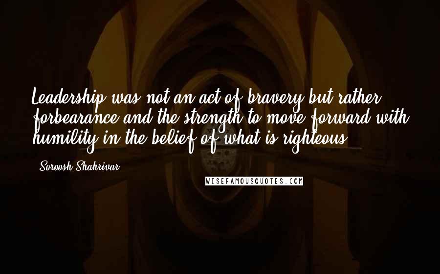 Soroosh Shahrivar Quotes: Leadership was not an act of bravery but rather forbearance and the strength to move forward with humility in the belief of what is righteous