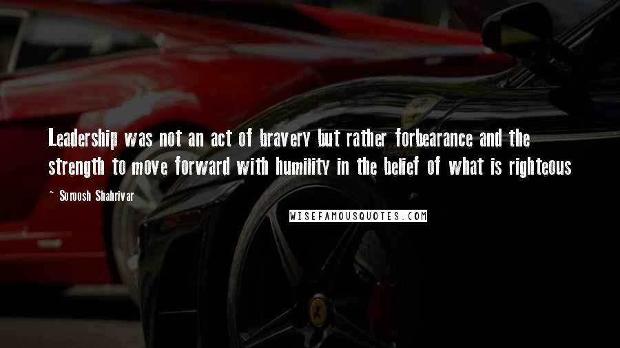 Soroosh Shahrivar Quotes: Leadership was not an act of bravery but rather forbearance and the strength to move forward with humility in the belief of what is righteous