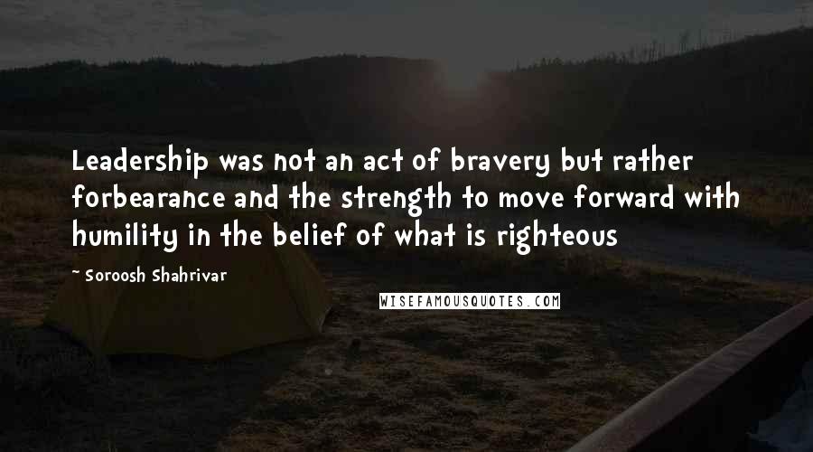 Soroosh Shahrivar Quotes: Leadership was not an act of bravery but rather forbearance and the strength to move forward with humility in the belief of what is righteous