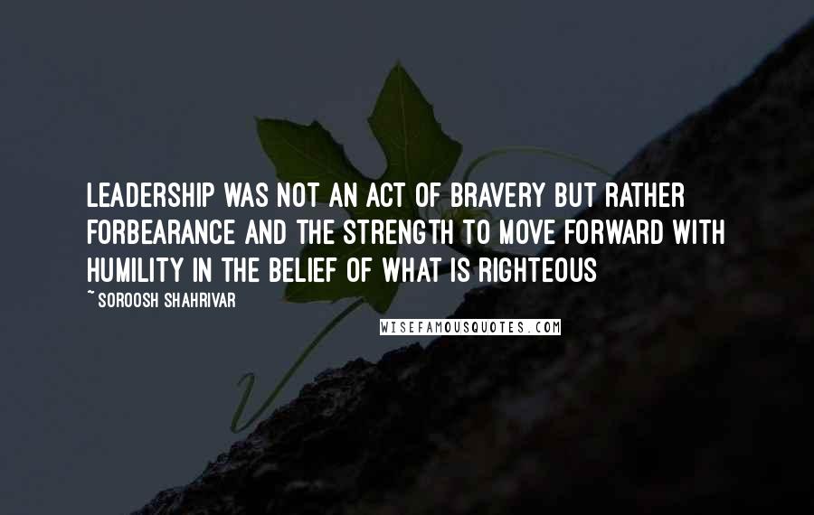Soroosh Shahrivar Quotes: Leadership was not an act of bravery but rather forbearance and the strength to move forward with humility in the belief of what is righteous