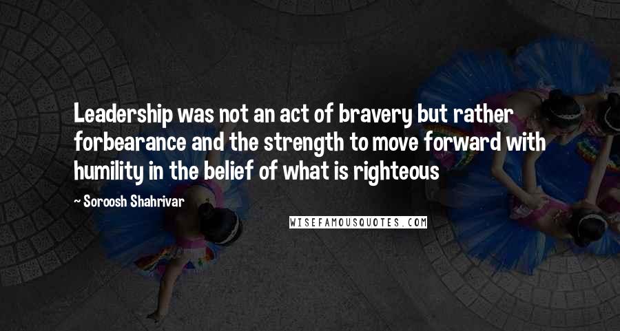 Soroosh Shahrivar Quotes: Leadership was not an act of bravery but rather forbearance and the strength to move forward with humility in the belief of what is righteous