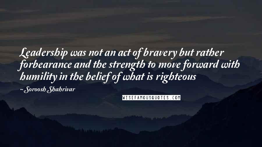 Soroosh Shahrivar Quotes: Leadership was not an act of bravery but rather forbearance and the strength to move forward with humility in the belief of what is righteous