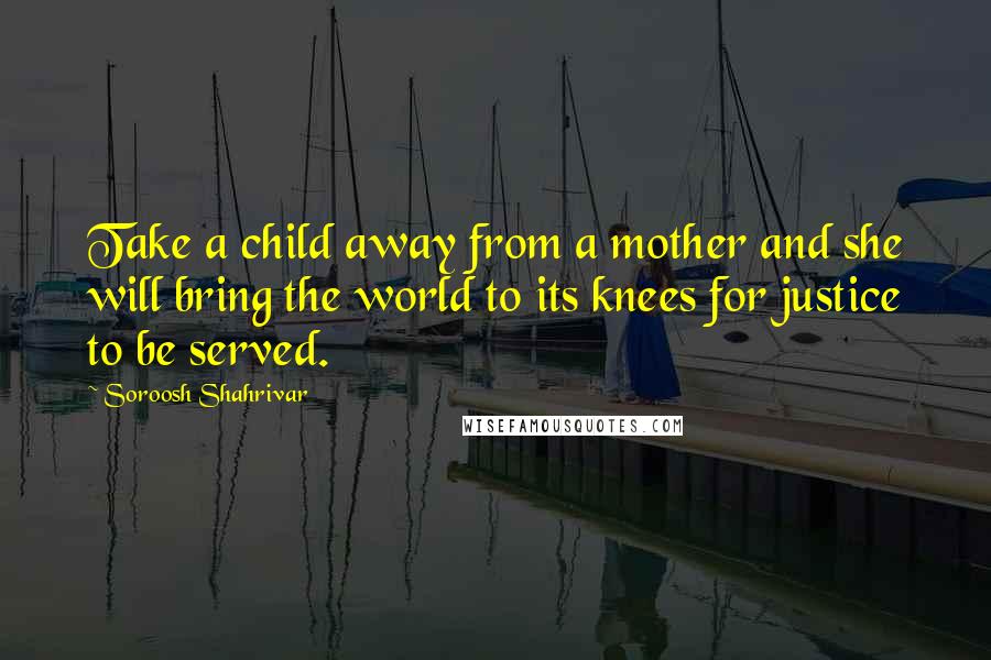 Soroosh Shahrivar Quotes: Take a child away from a mother and she will bring the world to its knees for justice to be served.