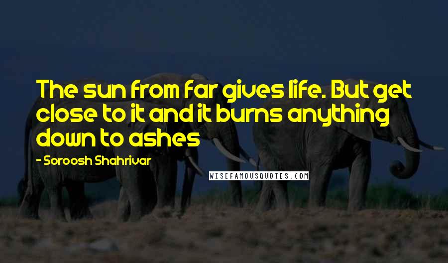 Soroosh Shahrivar Quotes: The sun from far gives life. But get close to it and it burns anything down to ashes