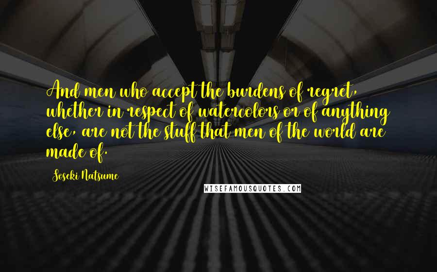 Soseki Natsume Quotes: And men who accept the burdens of regret, whether in respect of watercolors or of anything else, are not the stuff that men of the world are made of.