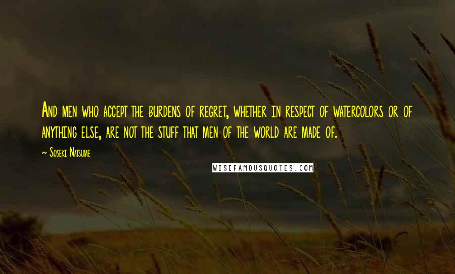 Soseki Natsume Quotes: And men who accept the burdens of regret, whether in respect of watercolors or of anything else, are not the stuff that men of the world are made of.