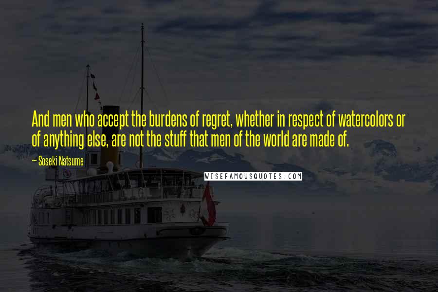 Soseki Natsume Quotes: And men who accept the burdens of regret, whether in respect of watercolors or of anything else, are not the stuff that men of the world are made of.