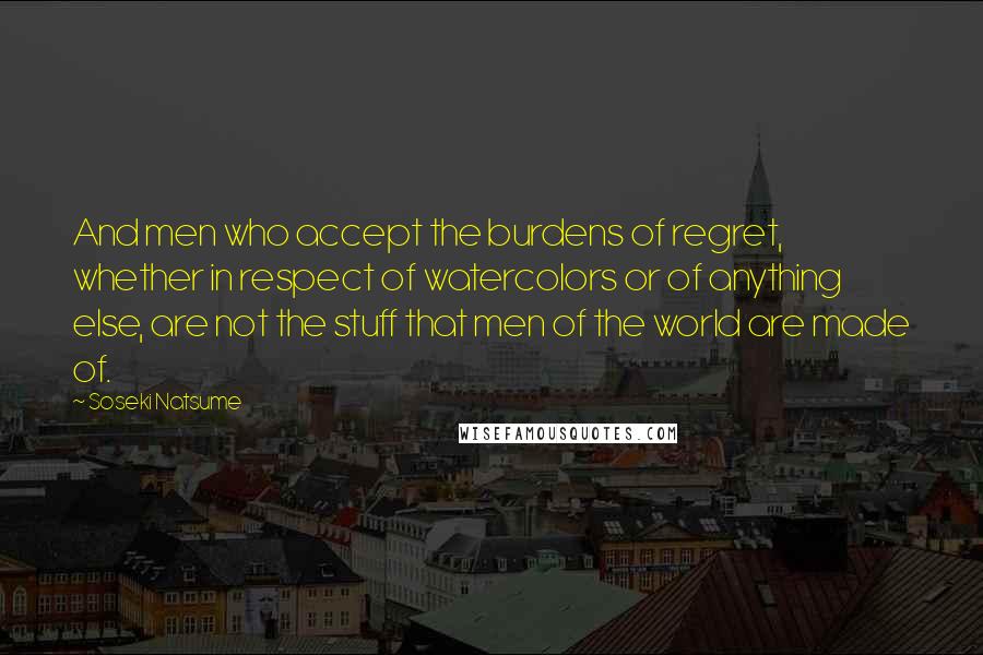 Soseki Natsume Quotes: And men who accept the burdens of regret, whether in respect of watercolors or of anything else, are not the stuff that men of the world are made of.