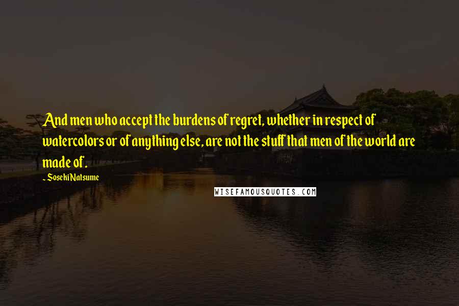 Soseki Natsume Quotes: And men who accept the burdens of regret, whether in respect of watercolors or of anything else, are not the stuff that men of the world are made of.