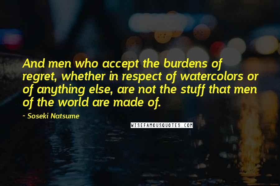 Soseki Natsume Quotes: And men who accept the burdens of regret, whether in respect of watercolors or of anything else, are not the stuff that men of the world are made of.