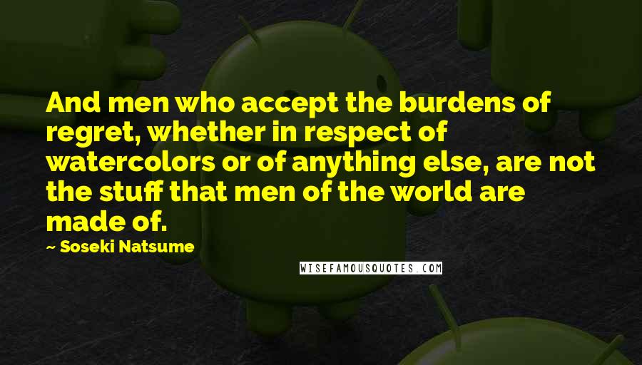 Soseki Natsume Quotes: And men who accept the burdens of regret, whether in respect of watercolors or of anything else, are not the stuff that men of the world are made of.