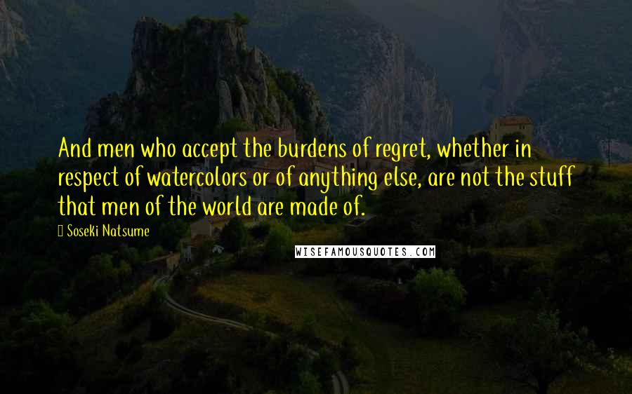 Soseki Natsume Quotes: And men who accept the burdens of regret, whether in respect of watercolors or of anything else, are not the stuff that men of the world are made of.