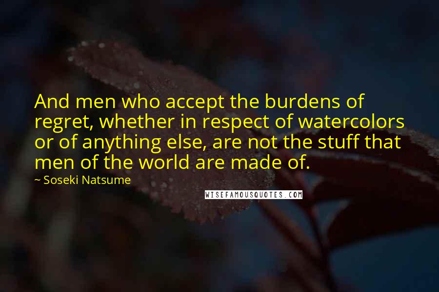 Soseki Natsume Quotes: And men who accept the burdens of regret, whether in respect of watercolors or of anything else, are not the stuff that men of the world are made of.