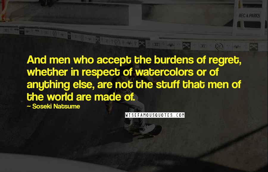 Soseki Natsume Quotes: And men who accept the burdens of regret, whether in respect of watercolors or of anything else, are not the stuff that men of the world are made of.