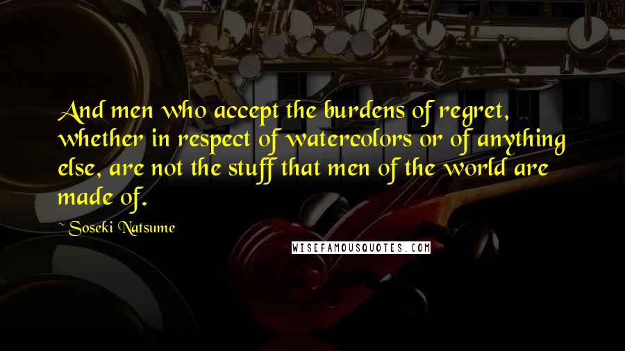 Soseki Natsume Quotes: And men who accept the burdens of regret, whether in respect of watercolors or of anything else, are not the stuff that men of the world are made of.