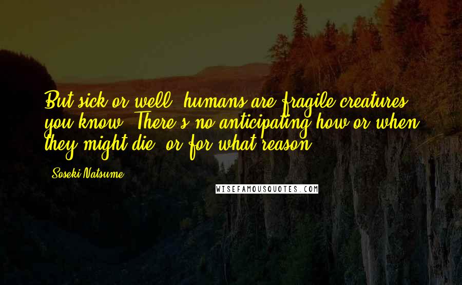 Soseki Natsume Quotes: But sick or well, humans are fragile creatures, you know. There's no anticipating how or when they might die, or for what reason