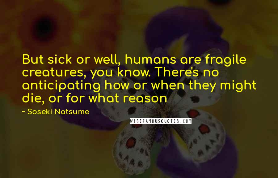 Soseki Natsume Quotes: But sick or well, humans are fragile creatures, you know. There's no anticipating how or when they might die, or for what reason