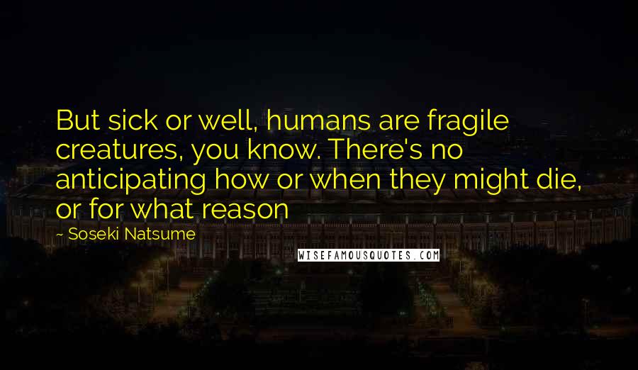 Soseki Natsume Quotes: But sick or well, humans are fragile creatures, you know. There's no anticipating how or when they might die, or for what reason