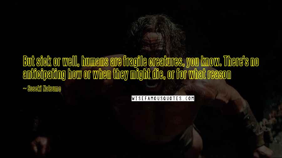 Soseki Natsume Quotes: But sick or well, humans are fragile creatures, you know. There's no anticipating how or when they might die, or for what reason