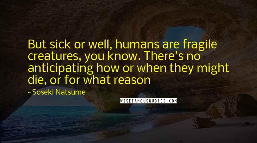 Soseki Natsume Quotes: But sick or well, humans are fragile creatures, you know. There's no anticipating how or when they might die, or for what reason