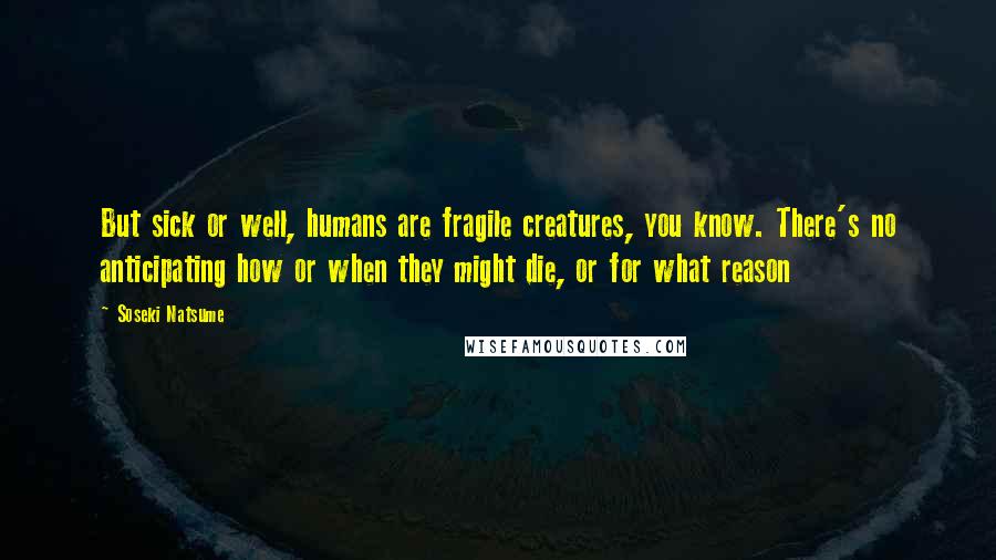 Soseki Natsume Quotes: But sick or well, humans are fragile creatures, you know. There's no anticipating how or when they might die, or for what reason