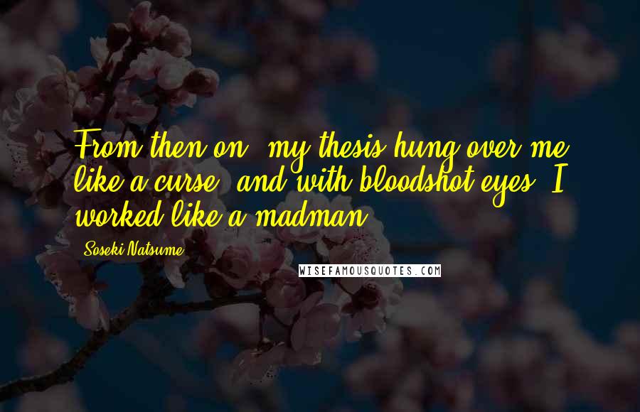 Soseki Natsume Quotes: From then on, my thesis hung over me like a curse, and with bloodshot eyes, I worked like a madman.