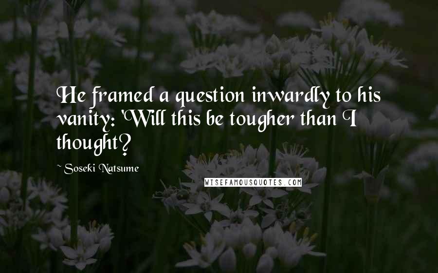 Soseki Natsume Quotes: He framed a question inwardly to his vanity: 'Will this be tougher than I thought?