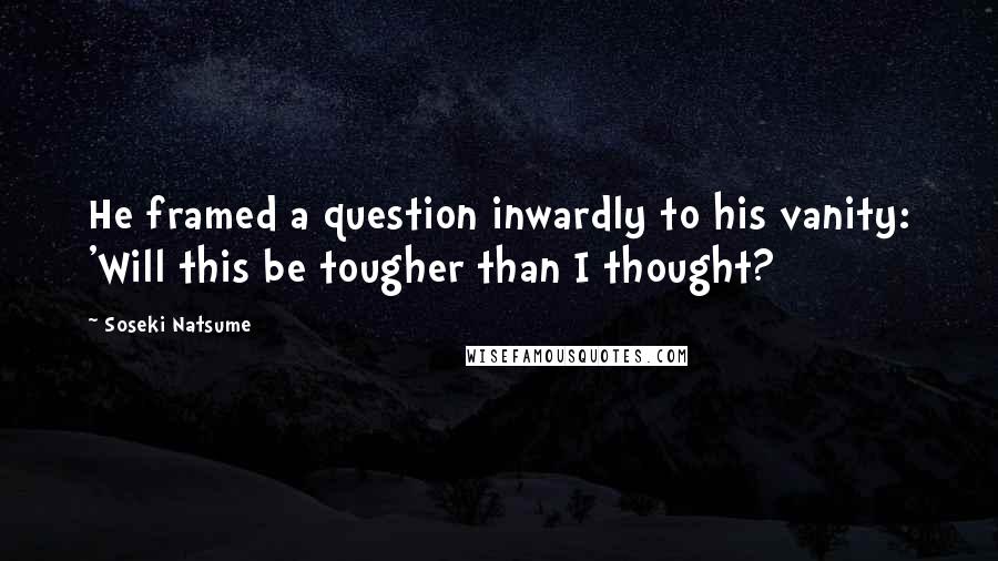 Soseki Natsume Quotes: He framed a question inwardly to his vanity: 'Will this be tougher than I thought?