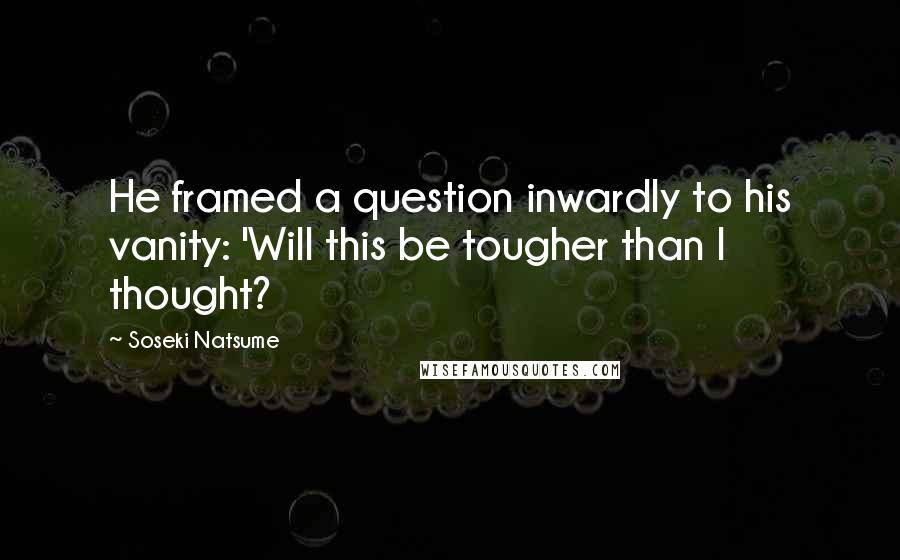 Soseki Natsume Quotes: He framed a question inwardly to his vanity: 'Will this be tougher than I thought?