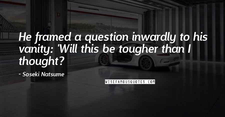 Soseki Natsume Quotes: He framed a question inwardly to his vanity: 'Will this be tougher than I thought?