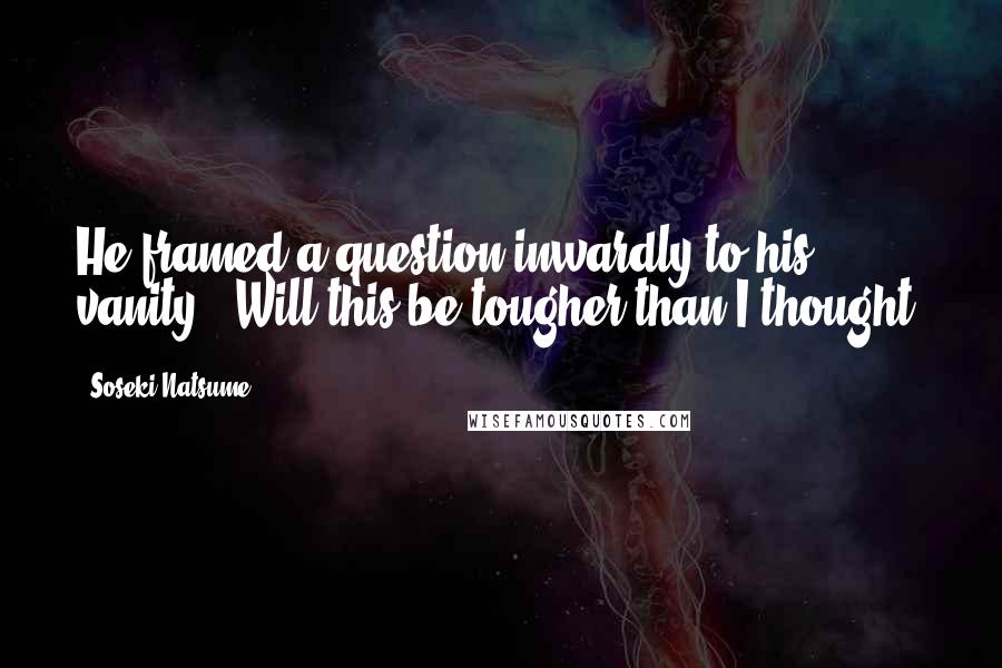 Soseki Natsume Quotes: He framed a question inwardly to his vanity: 'Will this be tougher than I thought?