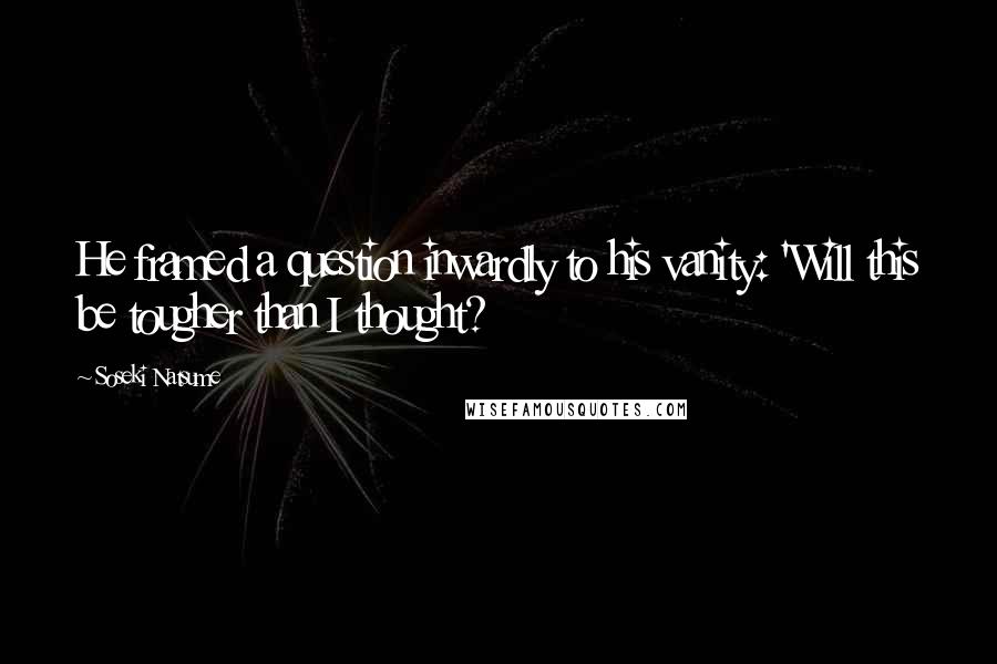 Soseki Natsume Quotes: He framed a question inwardly to his vanity: 'Will this be tougher than I thought?