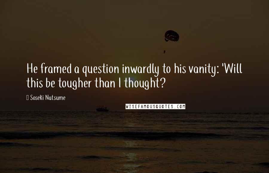 Soseki Natsume Quotes: He framed a question inwardly to his vanity: 'Will this be tougher than I thought?