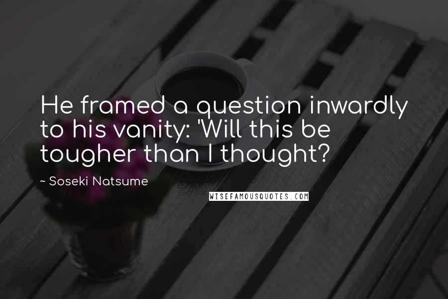 Soseki Natsume Quotes: He framed a question inwardly to his vanity: 'Will this be tougher than I thought?