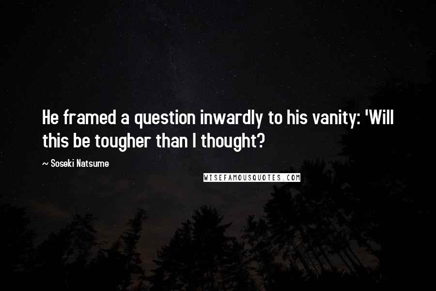 Soseki Natsume Quotes: He framed a question inwardly to his vanity: 'Will this be tougher than I thought?